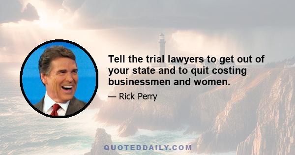 Tell the trial lawyers to get out of your state and to quit costing businessmen and women.