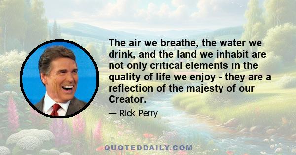 The air we breathe, the water we drink, and the land we inhabit are not only critical elements in the quality of life we enjoy - they are a reflection of the majesty of our Creator.