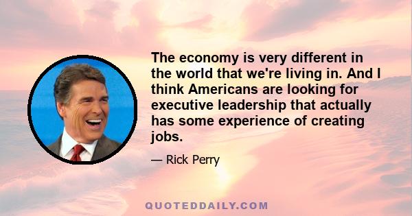 The economy is very different in the world that we're living in. And I think Americans are looking for executive leadership that actually has some experience of creating jobs.