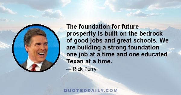 The foundation for future prosperity is built on the bedrock of good jobs and great schools. We are building a strong foundation one job at a time and one educated Texan at a time.