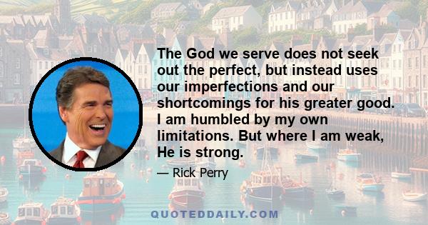 The God we serve does not seek out the perfect, but instead uses our imperfections and our shortcomings for his greater good. I am humbled by my own limitations. But where I am weak, He is strong.