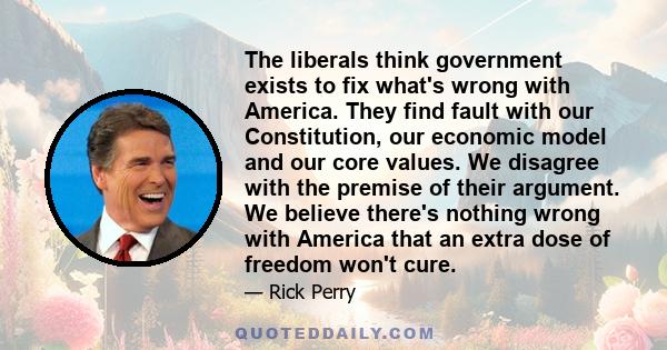 The liberals think government exists to fix what's wrong with America. They find fault with our Constitution, our economic model and our core values. We disagree with the premise of their argument. We believe there's