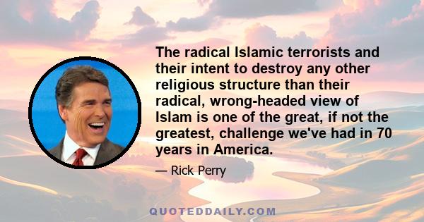 The radical Islamic terrorists and their intent to destroy any other religious structure than their radical, wrong-headed view of Islam is one of the great, if not the greatest, challenge we've had in 70 years in