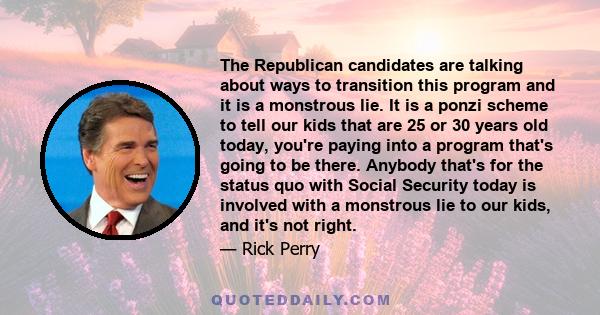 The Republican candidates are talking about ways to transition this program and it is a monstrous lie. It is a ponzi scheme to tell our kids that are 25 or 30 years old today, you're paying into a program that's going