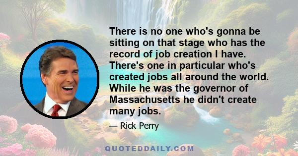 There is no one who's gonna be sitting on that stage who has the record of job creation I have. There's one in particular who's created jobs all around the world. While he was the governor of Massachusetts he didn't