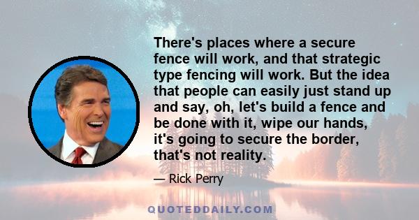 There's places where a secure fence will work, and that strategic type fencing will work. But the idea that people can easily just stand up and say, oh, let's build a fence and be done with it, wipe our hands, it's