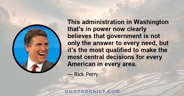 This administration in Washington that's in power now clearly believes that government is not only the answer to every need, but it's the most qualified to make the most central decisions for every American in every