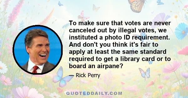 To make sure that votes are never canceled out by illegal votes, we instituted a photo ID requirement. And don't you think it's fair to apply at least the same standard required to get a library card or to board an