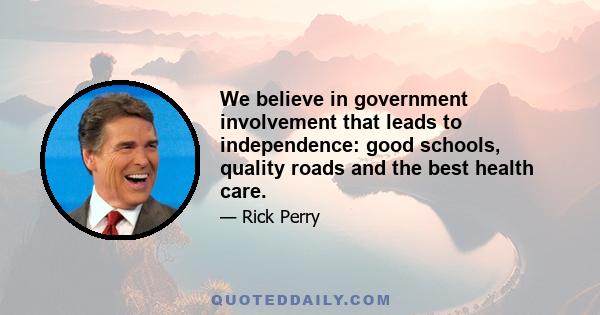 We believe in government involvement that leads to independence: good schools, quality roads and the best health care.