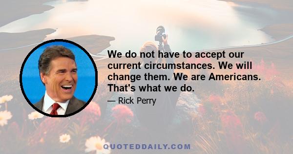 We do not have to accept our current circumstances. We will change them. We are Americans. That's what we do.