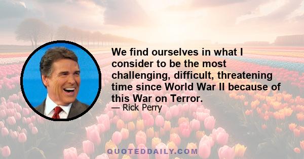 We find ourselves in what I consider to be the most challenging, difficult, threatening time since World War II because of this War on Terror.