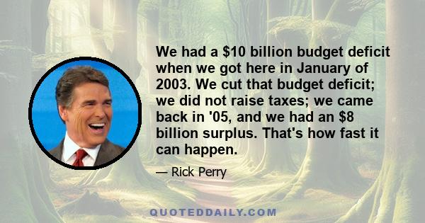 We had a $10 billion budget deficit when we got here in January of 2003. We cut that budget deficit; we did not raise taxes; we came back in '05, and we had an $8 billion surplus. That's how fast it can happen.