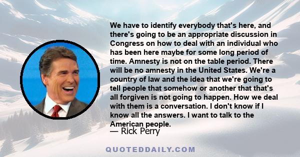 We have to identify everybody that's here, and there's going to be an appropriate discussion in Congress on how to deal with an individual who has been here maybe for some long period of time. Amnesty is not on the