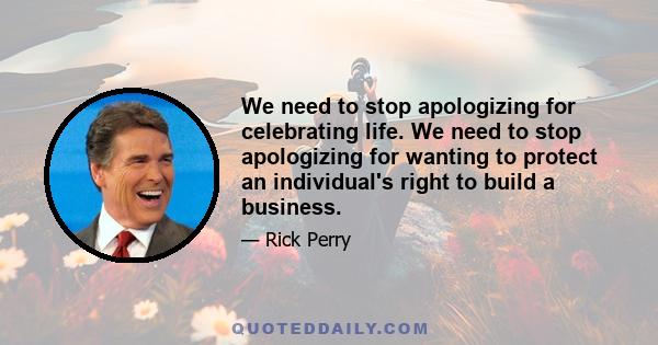 We need to stop apologizing for celebrating life. We need to stop apologizing for wanting to protect an individual's right to build a business.