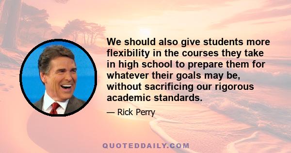 We should also give students more flexibility in the courses they take in high school to prepare them for whatever their goals may be, without sacrificing our rigorous academic standards.