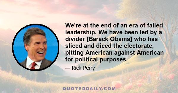 We're at the end of an era of failed leadership. We have been led by a divider [Barack Obama] who has sliced and diced the electorate, pitting American against American for political purposes.