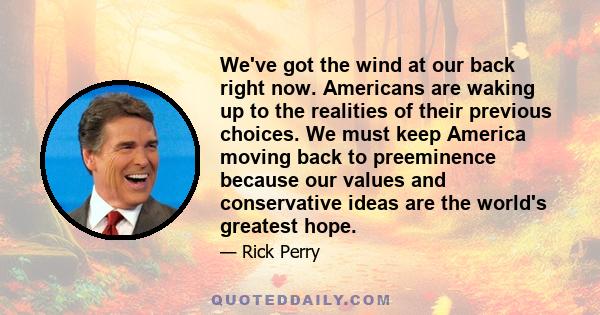 We've got the wind at our back right now. Americans are waking up to the realities of their previous choices. We must keep America moving back to preeminence because our values and conservative ideas are the world's