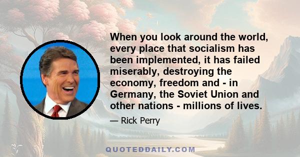 When you look around the world, every place that socialism has been implemented, it has failed miserably, destroying the economy, freedom and - in Germany, the Soviet Union and other nations - millions of lives.