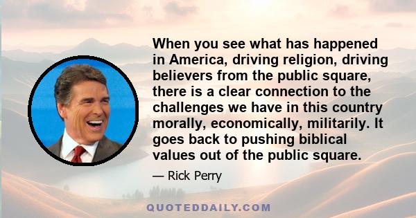 When you see what has happened in America, driving religion, driving believers from the public square, there is a clear connection to the challenges we have in this country morally, economically, militarily. It goes