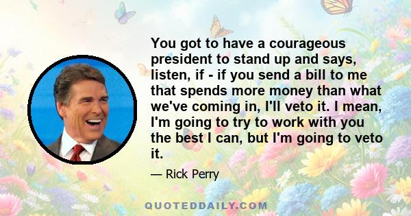 You got to have a courageous president to stand up and says, listen, if - if you send a bill to me that spends more money than what we've coming in, I'll veto it. I mean, I'm going to try to work with you the best I