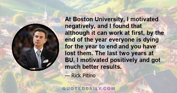 At Boston University, I motivated negatively, and I found that although it can work at first, by the end of the year everyone is dying for the year to end and you have lost them. The last two years at BU, I motivated