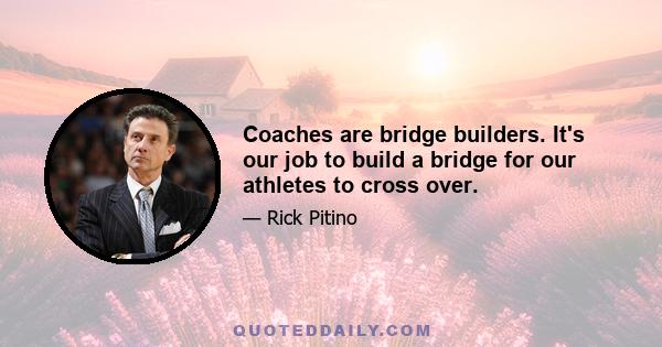 Coaches are bridge builders. It's our job to build a bridge for our athletes to cross over.