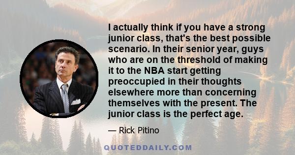 I actually think if you have a strong junior class, that's the best possible scenario. In their senior year, guys who are on the threshold of making it to the NBA start getting preoccupied in their thoughts elsewhere