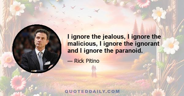 I ignore the jealous, I ignore the malicious, I ignore the ignorant and I ignore the paranoid.