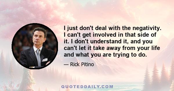 I just don't deal with the negativity. I can't get involved in that side of it. I don't understand it, and you can't let it take away from your life and what you are trying to do.