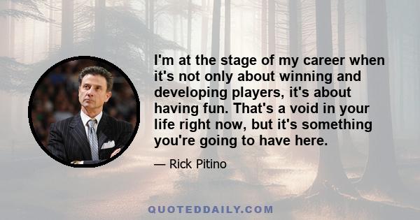 I'm at the stage of my career when it's not only about winning and developing players, it's about having fun. That's a void in your life right now, but it's something you're going to have here.