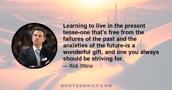 Learning to live in the present tense-one that's free from the failures of the past and the anxieties of the future-is a wonderful gift, and one you always should be striving for.