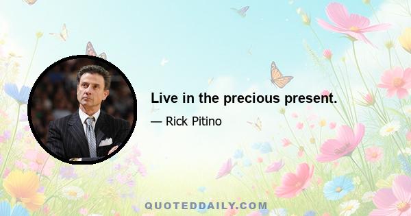 Live in the precious present.