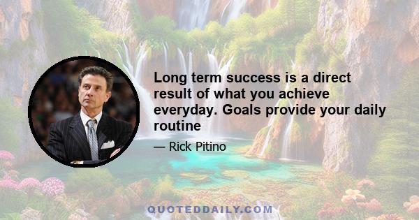 Long term success is a direct result of what you achieve everyday. Goals provide your daily routine