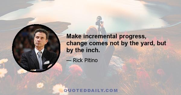 Make incremental progress, change comes not by the yard, but by the inch.