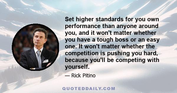 Set higher standards for you own performance than anyone around you, and it won't matter whether you have a tough boss or an easy one. It won't matter whether the competition is pushing you hard, because you'll be