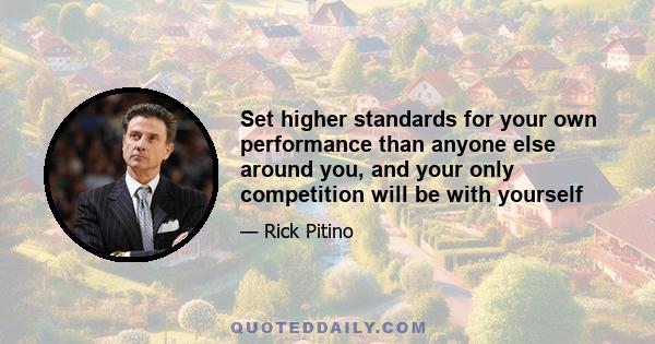 Set higher standards for your own performance than anyone else around you, and your only competition will be with yourself