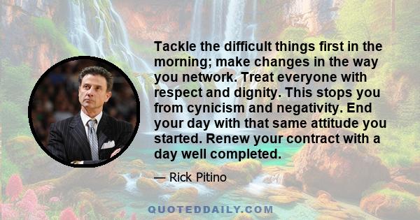 Tackle the difficult things first in the morning; make changes in the way you network. Treat everyone with respect and dignity. This stops you from cynicism and negativity. End your day with that same attitude you