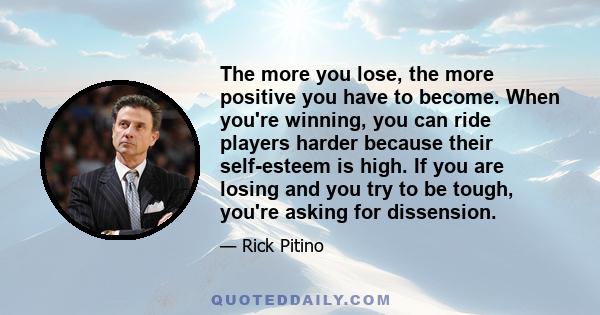 The more you lose, the more positive you have to become. When you're winning, you can ride players harder because their self-esteem is high. If you are losing and you try to be tough, you're asking for dissension.