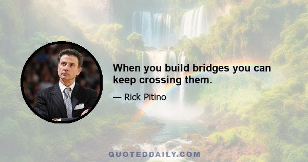 When you build bridges you can keep crossing them.