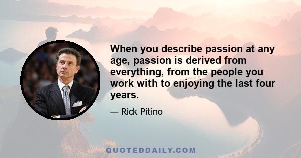 When you describe passion at any age, passion is derived from everything, from the people you work with to enjoying the last four years.