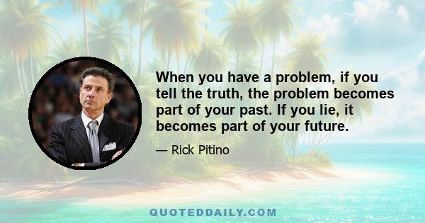 When you have a problem, if you tell the truth, the problem becomes part of your past. If you lie, it becomes part of your future.