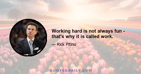 Working hard is not always fun - that's why it is called work.