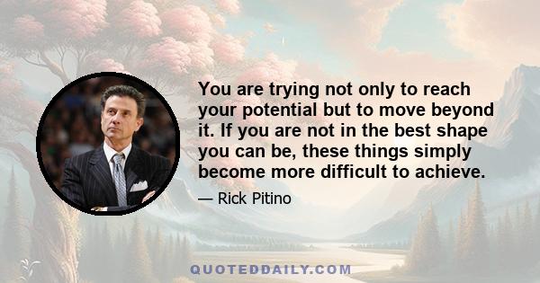 You are trying not only to reach your potential but to move beyond it. If you are not in the best shape you can be, these things simply become more difficult to achieve.