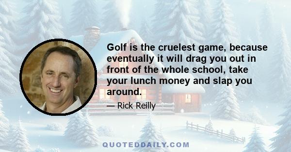 Golf is the cruelest game, because eventually it will drag you out in front of the whole school, take your lunch money and slap you around.