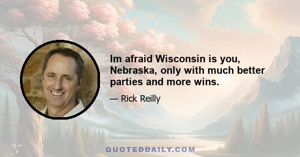 Im afraid Wisconsin is you, Nebraska, only with much better parties and more wins.