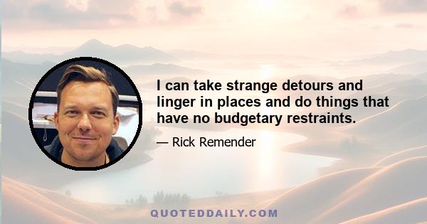 I can take strange detours and linger in places and do things that have no budgetary restraints.