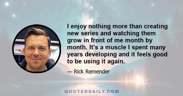 I enjoy nothing more than creating new series and watching them grow in front of me month by month. It's a muscle I spent many years developing and it feels good to be using it again.