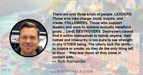 There are only three kinds of people. LEADERS. Those who take charge, build, inspire, and create. FOLLOWERS. Those who support leaders and work to achieve mutually beneficial goals.... [and] DESTROYERS. Destroyers