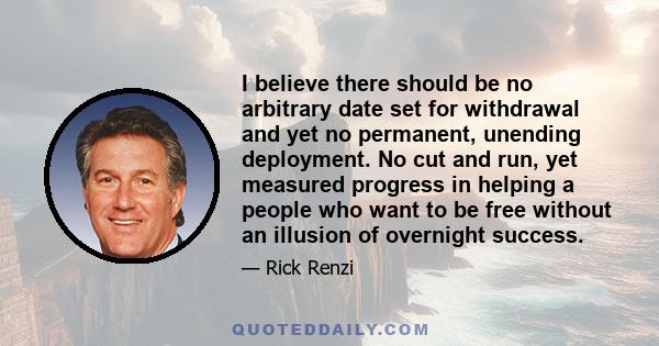 I believe there should be no arbitrary date set for withdrawal and yet no permanent, unending deployment. No cut and run, yet measured progress in helping a people who want to be free without an illusion of overnight