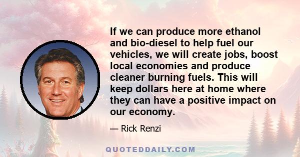 If we can produce more ethanol and bio-diesel to help fuel our vehicles, we will create jobs, boost local economies and produce cleaner burning fuels. This will keep dollars here at home where they can have a positive